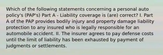 Which of the following statements concerning a personal auto policy's (PAP's) Part A - Liability coverage is (are) correct? I. Part A of the PAP provides bodily injury and property damage liability protection to any insured who is legally responsible for an automobile accident. II. The insurer agrees to pay defense costs until the limit of liability has been exhausted by payment of judgments or settlements.