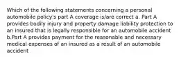 Which of the following statements concerning a personal automobile policy's part A coverage is/are correct a. Part A provides bodily injury and property damage liability protection to an insured that is legally responsible for an automobile accident b.Part A provides payment for the reasonable and necessary medical expenses of an insured as a result of an automobile accident