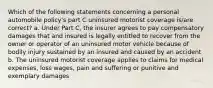 Which of the following statements concerning a personal automobile policy's part C uninsured motorist coverage is/are correct? a. Under Part C, the insurer agrees to pay compensatory damages that and insured is legally entitled to recover from the owner or operator of an uninsured motor vehicle because of bodily injury sustained by an insured and caused by an accident b. The uninsured motorist coverage applies to claims for medical expenses, loss wages, pain and suffering or punitive and exemplary damages