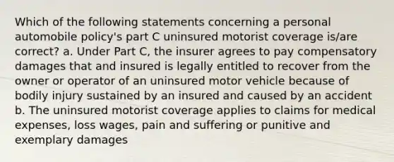 Which of the following statements concerning a personal automobile policy's part C uninsured motorist coverage is/are correct? a. Under Part C, the insurer agrees to pay compensatory damages that and insured is legally entitled to recover from the owner or operator of an uninsured motor vehicle because of bodily injury sustained by an insured and caused by an accident b. The uninsured motorist coverage applies to claims for medical expenses, loss wages, pain and suffering or punitive and exemplary damages