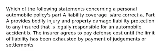 Which of the following statements concerning a personal automobile policy's part A liability coverage is/are correct a. Part A provides bodily injury and property damage liability protection to any insured that is legally responsible for an automobile accident b. The insurer agrees to pay defense cost until the limit of liability has been exhausted by payment of judgements or settlements