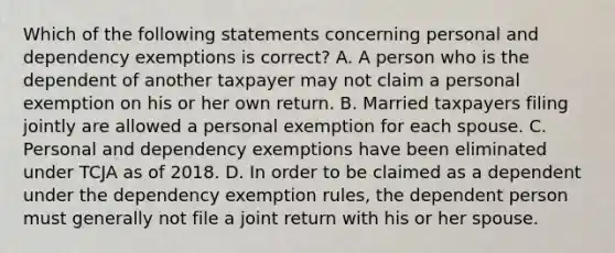 Which of the following statements concerning personal and dependency exemptions is correct? A. A person who is the dependent of another taxpayer may not claim a personal exemption on his or her own return. B. Married taxpayers filing jointly are allowed a personal exemption for each spouse. C. Personal and dependency exemptions have been eliminated under TCJA as of 2018. D. In order to be claimed as a dependent under the dependency exemption rules, the dependent person must generally not file a joint return with his or her spouse.