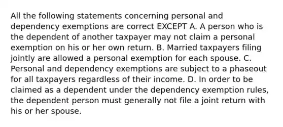 All the following statements concerning personal and dependency exemptions are correct EXCEPT A. A person who is the dependent of another taxpayer may not claim a personal exemption on his or her own return. B. Married taxpayers filing jointly are allowed a personal exemption for each spouse. C. Personal and dependency exemptions are subject to a phaseout for all taxpayers regardless of their income. D. In order to be claimed as a dependent under the dependency exemption rules, the dependent person must generally not file a joint return with his or her spouse.