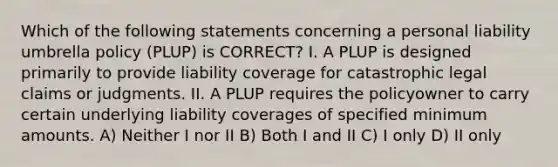 Which of the following statements concerning a personal liability umbrella policy (PLUP) is CORRECT? I. A PLUP is designed primarily to provide liability coverage for catastrophic legal claims or judgments. II. A PLUP requires the policyowner to carry certain underlying liability coverages of specified minimum amounts. A) Neither I nor II B) Both I and II C) I only D) II only