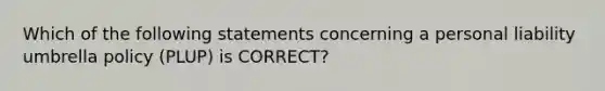 Which of the following statements concerning a personal liability umbrella policy (PLUP) is CORRECT?