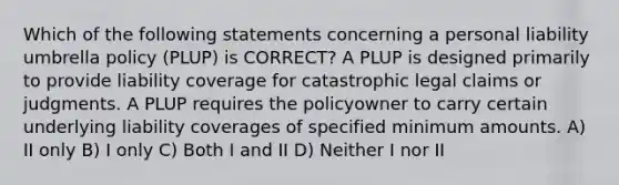 Which of the following statements concerning a personal liability umbrella policy (PLUP) is CORRECT? A PLUP is designed primarily to provide liability coverage for catastrophic legal claims or judgments. A PLUP requires the policyowner to carry certain underlying liability coverages of specified minimum amounts. A) II only B) I only C) Both I and II D) Neither I nor II