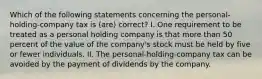 Which of the following statements concerning the personal-holding-company tax is (are) correct? I. One requirement to be treated as a personal holding company is that more than 50 percent of the value of the company's stock must be held by five or fewer individuals. II. The personal-holding-company tax can be avoided by the payment of dividends by the company.