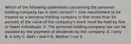 Which of the following statements concerning the personal-holding-company tax is (are) correct? I. One requirement to be treated as a personal holding company is that more than 50 percent of the value of the company's stock must be held by five or fewer individuals. II. The personal-holding-company tax can be avoided by the payment of dividends by the company. A. I only B. II only C. Both I and II D. Neither I nor II