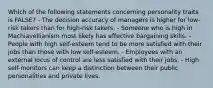 Which of the following statements concerning personality traits is​ FALSE? - The decision accuracy of managers is higher for​ low-risk takers than for​ high-risk takers. - Someone who is high in Machiavellianism most likely has effective bargaining skills. - People with high​ self-esteem tend to be more satisfied with their jobs than those with low​ self-esteem. - Employees with an external locus of control are less satisfied with their jobs. - High​ self-monitors can keep a distinction between their public personalities and private lives.