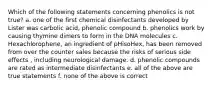 Which of the following statements concerning phenolics is not true? a. one of the first chemical disinfectants developed by Lister was carbolic acid, phenolic compound b. phenolics work by causing thymine dimers to form in the DNA molecules c. Hexachlorophene, an ingredient of pHisoHex, has been removed from over the counter sales because the risks of serious side effects , including neurological damage. d. phenolic compounds are rated as intermediate disinfectants e. all of the above are true statements f. none of the above is correct