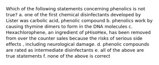 Which of the following statements concerning phenolics is not true? a. one of the first chemical disinfectants developed by Lister was carbolic acid, phenolic compound b. phenolics work by causing thymine dimers to form in the DNA molecules c. Hexachlorophene, an ingredient of pHisoHex, has been removed from over the counter sales because the risks of serious side effects , including neurological damage. d. phenolic compounds are rated as intermediate disinfectants e. all of the above are true statements f. none of the above is correct