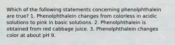 Which of the following statements concerning phenolphthalein are true? 1. Phenolphthalein changes from colorless in acidic solutions to pink in basic solutions. 2. Phenolphthalein is obtained from red cabbage juice. 3. Phenolphthalein changes color at about pH 9.