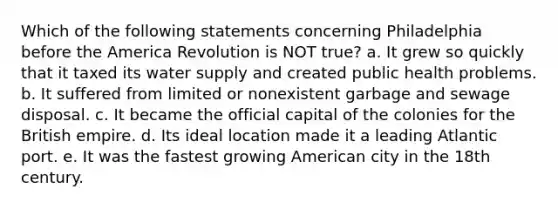 Which of the following statements concerning Philadelphia before the America Revolution is NOT true? a. It grew so quickly that it taxed its water supply and created public health problems. b. It suffered from limited or nonexistent garbage and sewage disposal. c. It became the official capital of the colonies for the British empire. d. Its ideal location made it a leading Atlantic port. e. It was the fastest growing American city in the 18th century.