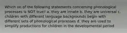 Which on of the following statements concerning phonological processes is NOT true? a. they are innate b. they are universal c. children with different language backgrounds begin with different sets of phonological processes d. they are used to simplify productions for children in the developmental period