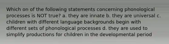 Which on of the following statements concerning phonological processes is NOT true? a. they are innate b. they are universal c. children with different language backgrounds begin with different sets of phonological processes d. they are used to simplify productions for children in the developmental period