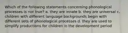 Which of the following statements concerning phonological processes is not true? a. they are innate b. they are universal c. children with different language backgrounds begin with different sets of phonological processes d. they are used to simplify productions for children in the development period