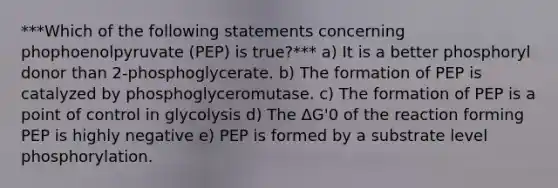 ***Which of the following statements concerning phophoenolpyruvate (PEP) is true?*** a) It is a better phosphoryl donor than 2-phosphoglycerate. b) The formation of PEP is catalyzed by phosphoglyceromutase. c) The formation of PEP is a point of control in glycolysis d) The ΔG'0 of the reaction forming PEP is highly negative e) PEP is formed by a substrate level phosphorylation.