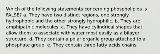 Which of the following statements concerning phospholipids is FALSE? a. They have two distinct regions, one strongly hydrophobic and the other strongly hydrophilic. b. They are amphipathic molecules. c. They have cylindrical shapes that allow them to associate with water most easily as a bilayer structure. d. They contain a polar organic group attached to a phosphate group. e. They contain three fatty acids chains.