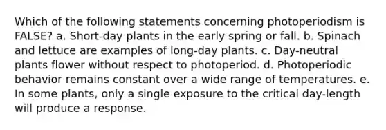 Which of the following statements concerning photoperiodism is FALSE? a. Short-day plants in the early spring or fall. b. Spinach and lettuce are examples of long-day plants. c. Day-neutral plants flower without respect to photoperiod. d. Photoperiodic behavior remains constant over a wide range of temperatures. e. In some plants, only a single exposure to the critical day-length will produce a response.