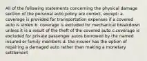 All of the following statements concerning the physical damage section of the personal auto policy are correct, except: a. coverage is provided for transportation expenses if a covered auto is stolen b. coverage is excluded for mechanical breakdown unless it is a result of the theft of the covered auto c.coverage is excluded for private passenger autos borrowed by the named insured or family members d. the insurer has the option of repairing a damaged auto rather than making a monetary settlement