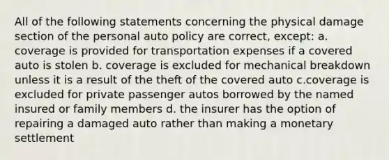 All of the following statements concerning the physical damage section of the personal auto policy are correct, except: a. coverage is provided for transportation expenses if a covered auto is stolen b. coverage is excluded for mechanical breakdown unless it is a result of the theft of the covered auto c.coverage is excluded for private passenger autos borrowed by the named insured or family members d. the insurer has the option of repairing a damaged auto rather than making a monetary settlement