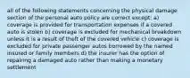 all of the following statements concerning the physical damage section of the personal auto policy are correct except: a) coverage is provided for transportation expenses if a covered auto is stolen b) coverage is excluded for mechanical breakdown unless it is a result of theft of the covered vehicle c) coverage is excluded for private passenger autos borrowed by the named insured or family members d) the insurer has the option of repairing a damaged auto rather than making a monetary settlement