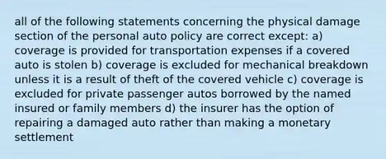 all of the following statements concerning the physical damage section of the personal auto policy are correct except: a) coverage is provided for transportation expenses if a covered auto is stolen b) coverage is excluded for mechanical breakdown unless it is a result of theft of the covered vehicle c) coverage is excluded for private passenger autos borrowed by the named insured or family members d) the insurer has the option of repairing a damaged auto rather than making a monetary settlement