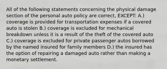 All of the following statements concerning the physical damage section of the personal auto policy are correct, EXCEPT: A.) coverage is provided for transportation expenses if a covered auto is stolen B.) coverage is excluded for mechanical breakdown unless it is a result of the theft of the covered auto C.) coverage is excluded for private passenger autos borrowed by the named insured for family members D.) the insured has the option of repairing a damaged auto rather than making a monetary settlement.