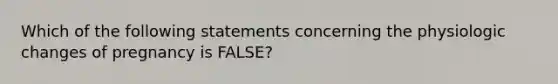 Which of the following statements concerning the physiologic changes of pregnancy is​ FALSE?