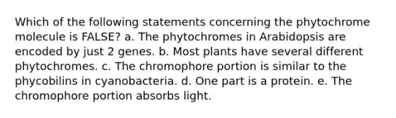 Which of the following statements concerning the phytochrome molecule is FALSE? a. The phytochromes in Arabidopsis are encoded by just 2 genes. b. Most plants have several different phytochromes. c. The chromophore portion is similar to the phycobilins in cyanobacteria. d. One part is a protein. e. The chromophore portion absorbs light.