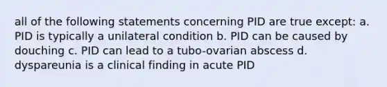 all of the following statements concerning PID are true except: a. PID is typically a unilateral condition b. PID can be caused by douching c. PID can lead to a tubo-ovarian abscess d. dyspareunia is a clinical finding in acute PID