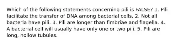 Which of the following statements concerning pili is FALSE? 1. Pili facilitate the transfer of DNA among bacterial cells. 2. Not all bacteria have pili. 3. Pili are longer than fimbriae and flagella. 4. A bacterial cell will usually have only one or two pili. 5. Pili are long, hollow tubules.