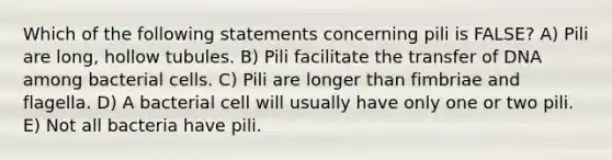 Which of the following statements concerning pili is FALSE? A) Pili are long, hollow tubules. B) Pili facilitate the transfer of DNA among bacterial cells. C) Pili are longer than fimbriae and flagella. D) A bacterial cell will usually have only one or two pili. E) Not all bacteria have pili.