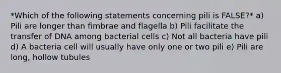 *Which of the following statements concerning pili is FALSE?* a) Pili are longer than fimbrae and flagella b) Pili facilitate the transfer of DNA among bacterial cells c) Not all bacteria have pili d) A bacteria cell will usually have only one or two pili e) Pili are long, hollow tubules