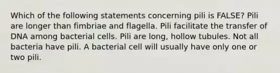 Which of the following statements concerning pili is FALSE? Pili are longer than fimbriae and flagella. Pili facilitate the transfer of DNA among bacterial cells. Pili are long, hollow tubules. Not all bacteria have pili. A bacterial cell will usually have only one or two pili.