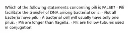 Which of the following statements concerning pili is FALSE? - Pili facilitate the transfer of DNA among bacterial cells. - Not all bacteria have pili. - A bacterial cell will usually have only one pilus. - Pili are longer than flagella. - Pili are hollow tubules used in conjugation.