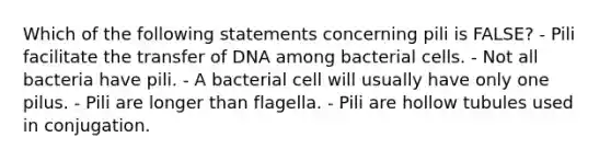 Which of the following statements concerning pili is FALSE? - Pili facilitate the transfer of DNA among bacterial cells. - Not all bacteria have pili. - A bacterial cell will usually have only one pilus. - Pili are longer than flagella. - Pili are hollow tubules used in conjugation.