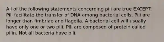 All of the following statements concerning pili are true EXCEPT: Pili facilitate the transfer of DNA among bacterial cells. Pili are longer than fimbriae and flagella. A bacterial cell will usually have only one or two pili. Pili are composed of protein called pilin. Not all bacteria have pili.