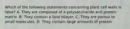 Which of the following statements concerning plant cell walls is false? A. They are composed of a polysaccharide and protein matrix. B. They contain a lipid bilayer. C. They are porous to small molecules. D. They contain large amounts of protein