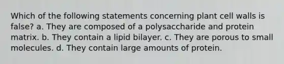 Which of the following statements concerning plant cell walls is false? a. They are composed of a polysaccharide and protein matrix. b. They contain a lipid bilayer. c. They are porous to small molecules. d. They contain large amounts of protein.