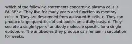 Which of the following statements concerning plasma cells is FALSE? a. They live for many years and function as memory cells. b. They are descended from activated B cells. c. They can produce large quantities of antibodies on a daily basis. d. They secrete a single type of antibody molecule specific for a single epitope. e. The antibodies they produce can remain in circulation for weeks.