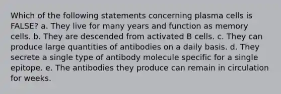 Which of the following statements concerning plasma cells is FALSE? a. They live for many years and function as memory cells. b. They are descended from activated B cells. c. They can produce large quantities of antibodies on a daily basis. d. They secrete a single type of antibody molecule specific for a single epitope. e. The antibodies they produce can remain in circulation for weeks.