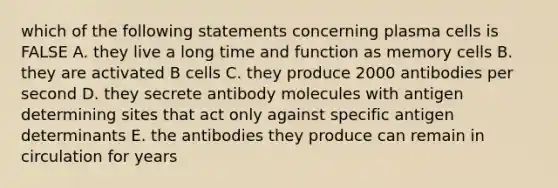 which of the following statements concerning plasma cells is FALSE A. they live a long time and function as memory cells B. they are activated B cells C. they produce 2000 antibodies per second D. they secrete antibody molecules with antigen determining sites that act only against specific antigen determinants E. the antibodies they produce can remain in circulation for years