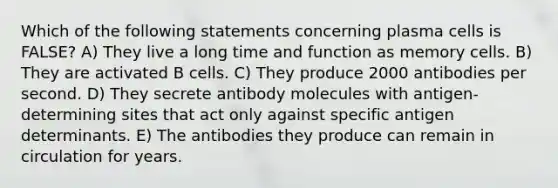 Which of the following statements concerning plasma cells is FALSE? A) They live a long time and function as memory cells. B) They are activated B cells. C) They produce 2000 antibodies per second. D) They secrete antibody molecules with antigen-determining sites that act only against specific antigen determinants. E) The antibodies they produce can remain in circulation for years.