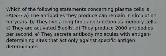 Which of the following statements concerning plasma cells is FALSE? a) The antibodies they produce can remain in circulation for years. b) They live a long time and function as memory cells. c) They are activated B cells. d) They produce 2000 antibodies per second. e) They secrete antibody molecules with antigen-determining sites that act only against specific antigen determinants.