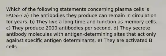 Which of the following statements concerning plasma cells is FALSE? a) The antibodies they produce can remain in circulation for years. b) They live a long time and function as memory cells. c) They produce 2000 antibodies per second. d) They secrete antibody molecules with antigen-determining sites that act only against specific antigen determinants. e) They are activated B cells.