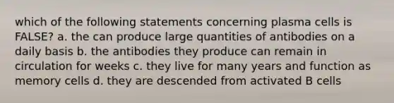 which of the following statements concerning plasma cells is FALSE? a. the can produce large quantities of antibodies on a daily basis b. the antibodies they produce can remain in circulation for weeks c. they live for many years and function as memory cells d. they are descended from activated B cells