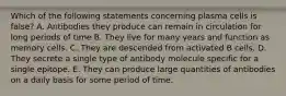 Which of the following statements concerning plasma cells is false? A. Antibodies they produce can remain in circulation for long periods of time B. They live for many years and function as memory cells. C. They are descended from activated B cells. D. They secrete a single type of antibody molecule specific for a single epitope. E. They can produce large quantities of antibodies on a daily basis for some period of time.