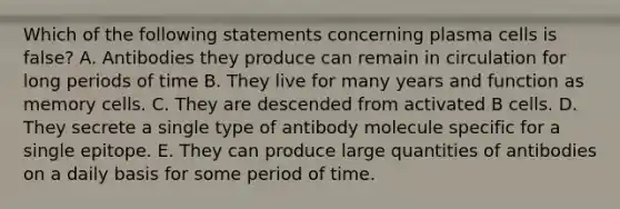 Which of the following statements concerning plasma cells is false? A. Antibodies they produce can remain in circulation for long periods of time B. They live for many years and function as memory cells. C. They are descended from activated B cells. D. They secrete a single type of antibody molecule specific for a single epitope. E. They can produce large quantities of antibodies on a daily basis for some period of time.