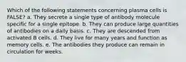 Which of the following statements concerning plasma cells is FALSE? a. They secrete a single type of antibody molecule specific for a single epitope. b. They can produce large quantities of antibodies on a daily basis. c. They are descended from activated B cells. d. They live for many years and function as memory cells. e. The antibodies they produce can remain in circulation for weeks.